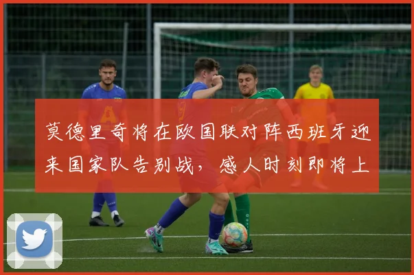 莫德里奇将在欧国联对阵西班牙迎来国家队告别战，感人时刻即将上演