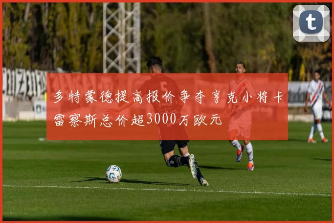 多特蒙德提高报价争夺亨克小将卡雷察斯总价超3000万欧元